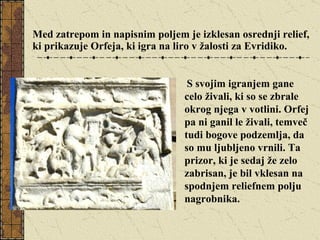 Med zatrepom in napisnim poljem je izklesan osrednji relief, ki prikazuje Orfeja, ki igra na liro v žalosti za Evridiko. S svojim igranjem gane celo živali, ki so se zbrale okrog njega v votlini. Orfej pa ni ganil le živali, temveč tudi bogove podzemlja, da so mu ljubljeno vrnili. Ta prizor, ki je sedaj že zelo zabrisan, je bil vklesan na spodnjem reliefnem polju nagrobnika. 