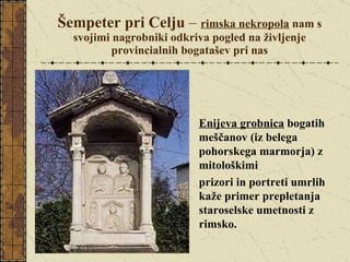 Šempeter pri Celju  –  rimska nekropola  nam s svojimi nagrobniki odkriva pogled na življenje provincialnih bogatašev pri nas Enijeva grobnica  bogatih meščanov (iz belega pohorskega marmorja) z mitološkimi  prizori in portreti umrlih kaže primer prepletanja staroselske umetnosti z rimsko.  