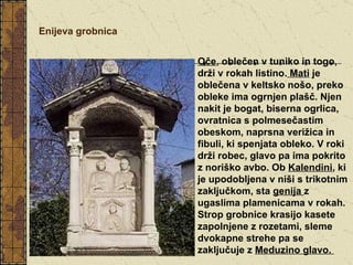 Enijeva grobnica Oče , oblečen v tuniko in togo, drži v rokah listino.  Mati  je oblečena v keltsko nošo, preko obleke ima ogrnjen plašč. Njen nakit je bogat, biserna ogrlica, ovratnica s polmesečastim obeskom, naprsna verižica in fibuli, ki spenjata obleko. V roki drži robec, glavo pa ima pokrito z noriško avbo. Ob  Kalendini , ki je upodobljena v niši s trikotnim zaključkom, sta  genija  z ugaslima plamenicama v rokah. Strop grobnice krasijo kasete zapolnjene z rozetami, sleme dvokapne strehe pa se zaključuje z  Meduzino glavo.  
