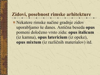 Zidovi, posebnost rimske arhitekture Nekatere rimske načine gradnje zidov uporabljamo še danes. Antična beseda  opus  pomeni določeno vrsto zidu:  opus italicum  (iz kamna),  opus latericium  (iz opeke),  opus mixtum  (iz različnih materialov) itd.  
