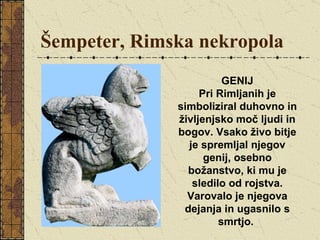 Šempeter, Rimska nekropola GENIJ Pri Rimljanih je simboliziral duhovno in življenjsko moč ljudi in bogov. Vsako živo bitje je spremljal njegov genij, osebno božanstvo, ki mu je sledilo od rojstva. Varovalo je njegova dejanja in ugasnilo s smrtjo.  