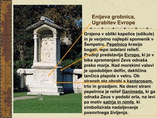 Enijeva grobnica, Ugrabitev Evrope Grajena v obliki kapelice (edikule) in je verjetno najlepši spomenik v Šempetru.  Pepelnico  krasijo bogati, lepo izdelani reliefi. Prednji predstavlja  Evropo,  ki jo v bika spremenjeni Zevs odnaša preko morja. Nad morskimi valovi je upodobljen delfin, dekličina tančica plapola v vetru. Ob straneh sta obrobi s  kantarosom,  trto in grozdjem. Na desni strani pepelnice je relief  Ganimeda,  ki ga odnaša Zeus v podobi orla, na levi pa motiv  satirja in nimfe , ki simbolizirata nadaljevanje posmrtnega življenja.   