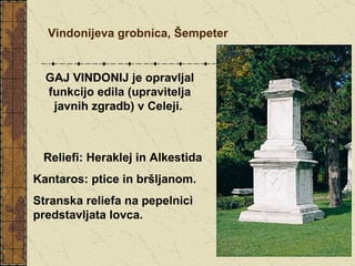 Vindonijeva grobnica, Šempeter GAJ VINDONIJ je opravljal funkcijo edila (upravitelja javnih zgradb) v Celeji.   Reliefi: Heraklej in Alkestida Kantaros: ptice in bršljanom.  Stranska reliefa na pepelnici predstavljata lovca.  