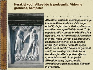 Heraklej vodi  Alkestido iz podzemlja, Vidonije grobnica, Šempeter Alkestida, najlepša med lepoticami, je imela nešteto snubcev. Oče se je odločil, da jo oženi s tistim, ki bo znal v kraljevi voz vpreči divje zveri. To je uspelo kralju Admetu in oženil se je z lepotico. Ko je Admet užalil Artemido, bi moral mlad umreti. Sojenice bi mu podaljšale življenje, če bi bil kdo pripravljen umreti namesto njega. Nihče se ni hotel žrtvovati in ga rešiti smrti, samo njegova mlada žena. Herakles je odšel v podzemlje, se spopadel s smrtjo in pripeljal Alkestido nazaj iz podzemlja. Alkestida je zgled zakonske ljubezni in zvestobe.   