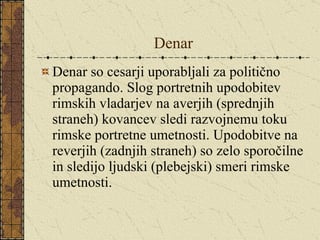 Denar Denar so cesarji uporabljali za politično propagando. Slog portretnih upodobitev rimskih vladarjev na averjih (sprednjih straneh) kovancev sledi razvojnemu toku rimske portretne umetnosti. Upodobitve na reverjih (zadnjih straneh) so zelo sporočilne in sledijo ljudski (plebejski) smeri rimske umetnosti. 