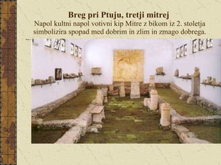 Breg pri Ptuju, tretji mitrej  Napol kultni napol votivni kip Mitre z bikom iz 2. stoletja simbolizira spopad med dobrim in zlim in zmago dobrega. 