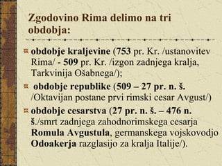 Zgodovino Rima delimo na tri obdobja:   obdobje kraljevine  ( 753  pr. Kr. /ustanovitev Rima/ -  509  pr. Kr. /izgon zadnjega kralja, Tarkvinija Ošabnega/); obdobje republike  ( 509 – 27 pr. n. š.  /Oktavijan postane prvi rimski cesar Avgust/) obdobje cesarstva  ( 27 pr. n. š. – 476 n. š ./smrt zadnjega zahodnorimskega cesarja  Romula Avgustula , germanskega vojskovodjo  Odoakerja  razglasijo za kralja Italije/). 