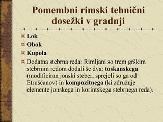 Pomembni rimski tehnični dosežki v gradnji Lok Obok Kupola Dodatna stebrna reda: Rimljani so trem grškim stebrnim redom dodali še dva:  toskanskega  (modificiran jonski steber, sprejeli so ga od Etruščanov) in  kompozitnega  (ki združuje elemente jonskega in korintskega stebrnega reda). 