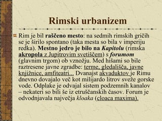 Rimski urbanizem Rim je bil  raščeno mesto : na sedmih rimskih gričih se je širilo spontano (taka mesta so bila v imperiju redka).  Mestno jedro je bilo na  Kapitolu  (rimska  akropola  z Jupitrovim svetiščem ) s  forumom   (glavnim trgom) ob vznožju. Med hišami so bile raztresene javne zgradbe:  terme, gledališča, javne knjižnice, amfiteatri...  Dvanajst  akvaduktov  je Rimu dnevno dovajalo več kot milijardo litrov sveže gorske vode. Odplake je odvajal sistem podzemnih kanalov – nekateri so bili še iz etruščanskih časov. Forum je odvodnjavala največja  kloaka  ( cloaca maxima).   