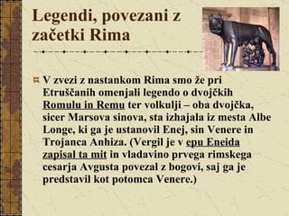 Legendi, povezani z začetki Rima V zvezi z nastankom Rima smo že pri Etruščanih omenjali legendo o dvojčkih  Romulu in Remu  ter volkulji – oba dvojčka, sicer Marsova sinova, sta izhajala iz mesta Albe Longe, ki ga je ustanovil Enej, sin Venere in Trojanca Anhiza. (Vergil je v  epu Eneida zapisal ta mit  in vladavino prvega rimskega cesarja Avgusta povezal z bogovi, saj ga je predstavil kot potomca Venere.) 