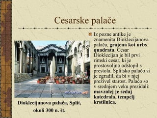 Cesarske palače Iz pozne antike je znamenita Dioklecijanova palača,  grajena kot urbs quadrata . Cesar Dioklecijan je bil prvi rimski cesar, ki je prostovoljno odstopil s prestola. Splitsko palačo si je zgradil, da bi v njej preživel starost. Palačo so v srednjem veku prezidali:  mavzolej je sedaj katedrala, tempelj krstilnica. Dioklecijanova palača, Split, okoli 300 n. št. 