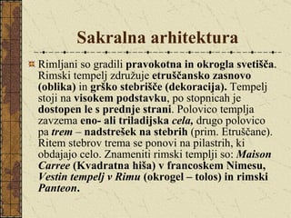 Sakralna arhitektura Rimljani so gradili  pravokotna in okrogla svetišča . Rimski tempelj združuje  etruščansko zasnovo (oblika)  in  grško stebrišče (dekoracija).  Tempelj stoji na  visokem podstavku , po stopnicah je  dostopen le s prednje strani . Polovico templja zavzema  eno- ali triladijska  cela,   drugo polovico pa  trem   –  nadstrešek na stebrih  (prim. Etruščane). Ritem stebrov trema se ponovi na pilastrih, ki obdajajo celo. Znameniti rimski templji so:  Maison Carree  (Kvadratna hiša) v francoskem Nimesu,  Vestin tempelj v Rimu  (okrogel – tolos) in rimski  Panteon . 