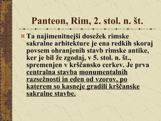 Panteon, Rim, 2. stol. n. št. Ta najimenitnejši dosežek rimske sakralne arhitekture je ena redkih skoraj povsem ohranjenih stavb rimske antike, ker je bil že zgodaj, v 5. stol. n. št., spremenjen v krščansko cerkev. Je prva  centralna stavba   monumentalnih razsežnosti in eden od vzorov, po katerem so kasneje gradili krščanske sakralne stavbe. 