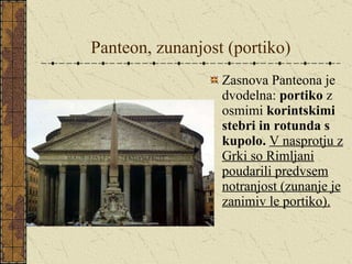 Panteon, zunanjost (portiko) Zasnova Panteona je dvodelna:  portiko  z osmimi  korintskimi stebri in rotunda s kupolo.   V nasprotju z Grki so Rimljani poudarili predvsem notranjost (zunanje je zanimiv le portiko). 