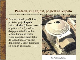 Panteon,   zunanjost, pogled na kupolo Premer rotunde je  43,3 m,  prekriva pa jo  kupola , katere  okulus  (oko oz. odprtina – 9 m) je od tal dvignjen natanko toliko.  Višina kupole je enaka višini navpične stene,  tako da lahko kupolo v mislih dopolnimo v krog. Razmerja so čista in enostavna – 1:1. 