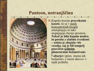 Panteon, notranjščina Kupolo krasijo  pravokotne kasete , ki se v  petih koncentričnih krogih  zmanjšujejo in tako stopnjujejo iluzijo prostora.  Nekoč je bila kupola modra in posuta z zlatimi zvezdami – celota je zbujala vtis vesolja, saj je bil tempelj posvečen  sedmim  planetarnim božanstvom:  7 oltarjev  (prim. imena teh božanstev z imeni dnevov v tujih jezikih). 