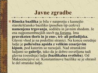 Javne zgradbe Rimska bazilika  je bila v nasprotju s kasnejšo starokrščansko baziliko (poseben tip cerkve)  namenjena trgovanju , sodišču in javnim shodom. Je ena najpomembnejših stavb  na forumu . Ima  pravokoten tloris in je eno-, tri- ali petladijska.  Glavni vhod je na podolžni stranici. Na koncu osrednje ladje je  polkrožna apsida z velikim cesarjevim kipom , pod katerim so razsojali. Nad stranskimi ladjami so  galerije , tako da je dobro osvetljena tudi glavna (osrednja) ladja  (bazilikalna   svetloba ). Od Makscencijeve oz. Konstantinove bazilike se je ohranil le del stranske ladje. 