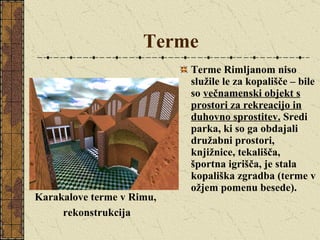 Terme   Terme Rimljanom niso služile le za kopališče – bile so  večnamenski objekt s prostori za rekreacijo in duhovno sprostitev.  Sredi parka, ki so ga obdajali družabni prostori, knjižnice, tekališča, športna igrišča, je stala kopališka zgradba (terme v ožjem pomenu besede). Karakalove terme v Rimu,  rekonstrukcija 