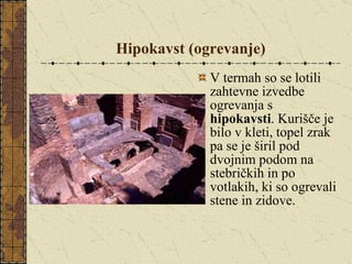 Hipokavst (ogrevanje) V termah so se lotili zahtevne izvedbe ogrevanja s  hipokavsti . Kurišče je bilo v kleti, topel zrak pa se je širil pod dvojnim podom na stebričkih in po votlakih, ki so ogrevali stene in zidove. 