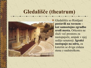 Gledališče (theatrum) Gledališče so Rimljani  postavili na ravnem – kot samostojno zgradbo sredi mesta.  Orkestra ne služi več prostoru za nastopajoče, ampak v njej sedijo senatorji.  Igralci nastopajo na odru,  za katerim se dviga zidana stena z nadstreškom. 