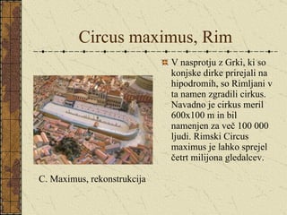 Circus maximus, Rim V nasprotju z Grki, ki so konjske dirke prirejali na hipodromih, so Rimljani v ta namen zgradili cirkus. Navadno je cirkus meril 600x100 m in bil namenjen za več 100 000 ljudi. Rimski Circus maximus je lahko sprejel četrt milijona gledalcev. C. Maximus, rekonstrukcija 