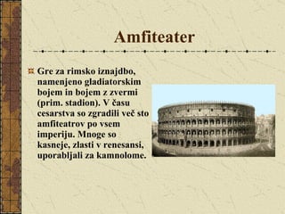 Amfiteater Gre za rimsko iznajdbo, namenjeno gladiatorskim bojem in bojem z zvermi (prim. stadion). V času cesarstva so zgradili več sto amfiteatrov po vsem imperiju. Mnoge so kasneje, zlasti v renesansi, uporabljali za kamnolome.  