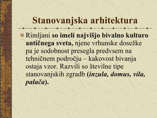 Stanovanjska arhitektura Rimljani  so imeli najvišjo bivalno kulturo antičnega sveta,  njene vrhunske dosežke pa je sodobnost presegla predvsem na tehničnem področju – kakovost bivanja ostaja vzor. Razvili so številne tipe stanovanjskih zgradb  ( inzula, domus, vila, palača ). 