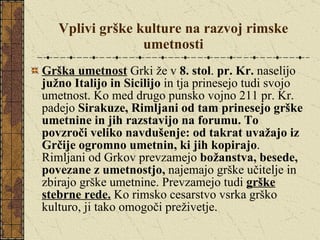 Vplivi grške kulture na razvoj rimske umetnosti Grška umetnost  Grki že v  8. stol .  pr. Kr.  naselijo  južno Italijo in Sicilijo  in tja prinesejo tudi svojo umetnost. Ko med drugo punsko vojno 211 pr. Kr. padejo  Sirakuze,   Rimljani od tam prinesejo grške umetnine in jih razstavijo na forumu. To povzroči veliko navdušenje: od takrat uvažajo iz Grčije ogromno umetnin, ki jih kopirajo . Rimljani od Grkov prevzamejo  božanstva, besede, povezane z umetnostjo,  najemajo grške učitelje in zbirajo grške umetnine. Prevzamejo tudi  grške stebrne rede.  Ko rimsko cesarstvo vsrka grško kulturo, ji tako omogoči preživetje. 