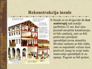 Rekonstrukcija inzule Inzule so se dvigovale do  šest nadstropij  nad zemljo (približno 21 m). Ker niso poznali navpične kanalizacije, ni bilo sanitarij, zato so bili prebivalci prisiljeni uporabljati javna stranišča. Bivalne razmere so bile slabe, zato so najemniki večino časa preživeli zunaj in svoje malo stanovanje uporabljali le za spanje. Pogosti so bili požari. 