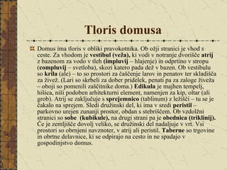 Tloris domusa Domus ima tloris v obliki pravokotnika. Ob ožji stranici je vhod s ceste. Za vhodom je  vestibul (veža),  ki vodi v notranje dvorišče  atrij  z bazenom za vodo v tleh  (impluvij  – hlajenje) in odprtino v stropu ( compluvij  – svetloba), skozi katero pada dež v bazen. Ob vestibulu so  krila  (ale) – to so prostori za čaščenje larov in penatov ter skladišča za živež. (Lari so skrbeli za dober pridelek, penati pa za zaloge živeža – oboji so pomenili zaščitnike doma.)  Edikula  je majhen tempelj, hišica, niši podoben arhitekturni element, namenjen za kip, oltar (ali grob). Atrij se zaključuje s  sprejemnico  (tablinum) z ležišči – tu se je čakalo na sprejem. Sledi družinski del, ki ima v sredi  peristil  – parkovno urejen zunanji prostor, obdan s stebriščem. Ob vzdolžni stranici so  sobe  (kubikule),  na drugi strani pa je  obednica   (triklinij).  Če je zemljišče dovolj veliko, se družinski del nadaljuje v vrt. Vsi prostori so obrnjeni navznoter, v atrij ali peristil.  Taberne  so trgovine in obrtne delavnice, ki se odpirajo na cesto in ne spadajo v gospodinjstvo domus.  