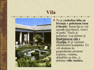 Vila To je  razkošna hiša za bivanje v poletnem času (vikend ). Sestavlja jo več zgradb (paviljoni), vrtovi in parki. Tloris je poljuben. Lep primer je  Hadrijanova vila v Tivoliju ,  ki je izjemen arhitekturni kompleks. Če vili dodamo še gospodarske prostore (oljarne, vinarne, skladišča za žita...), dobimo  villo rustico. 