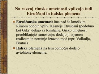 Na razvoj rimske umetnosti vplivajo tudi Etruščani in italska plemena Etruščanska umetnost  ima nad še kmečkim Rimom popoln vpliv. Kasneje Etruščani (podobno kot Grki) delajo za Rimljane. Grško umetnost preoblikujejo samosvoje: dodajo ji izjemen realizem in notranjo izrazno moč (npr. Volkulja, Brutus). Italska plemena  na tem območju dodajo avtohtone elemente.  