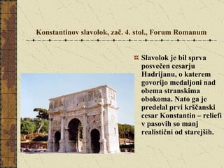 Konstantinov slavolok, zač. 4. stol., Forum Romanum Slavolok je bil sprva posvečen cesarju Hadrijanu, o katerem govorijo medaljoni nad obema stranskima obokoma. Nato ga je predelal prvi krščanski cesar Konstantin – reliefi v pasovih so manj realistični od starejših. 