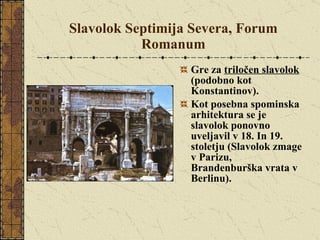 Slavolok Septimija Severa, Forum Romanum Gre za  triločen slavolok  (podobno kot Konstantinov).  Kot posebna spominska arhitektura se je slavolok ponovno uveljavil v 18. In 19. stoletju (Slavolok zmage v Parizu, Brandenburška vrata v Berlinu). 
