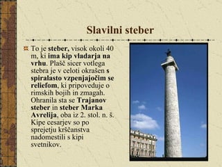 Slavilni steber To je  steber,  visok okoli 40 m, ki  ima kip vladarja na vrhu . Plašč sicer votlega stebra je v celoti okrašen  s spiralasto vzpenjajočim se reliefom , ki pripoveduje o rimskih bojih in zmagah. Ohranila sta se  Trajanov steber  in  steber Marka Avrelija , oba iz 2. stol. n. š. Kipe cesarjev so po sprejetju krščanstva nadomestili s kipi svetnikov. 