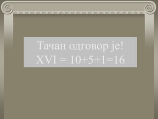 Тачан одговор је!
ХVI = 10+5+1=16
 