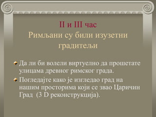 II и III час
Римљани су били изузетни
градитељи
Да ли би волели виртуелно да прошетате
улицама древног римског града.
Погледајте како је изгледао град на
нашим просторима који се звао Царичин
Град (3 D реконструкција).
 