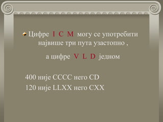 Цифре I C М могу се употребити
највише три пута узастопно ,
а цифре V L D једном
400 није CCCC него CD
120 није LLХХ него CХХ
 