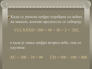 Kада су римске цифре поређане од већих
ка мањим, њихове вредности се сабирају
CCLXXXII= 200 + 50 + 30 + 2 = 282,
a када је мања цифра испред веће, она се
одузима:
XC = 100 – 10 = 90 CD = 500 – 100 = 400
 