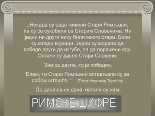 ,,Некада су овде живели Стари Римљани,
па су се сукобили са Старим Словенима. Ни
једни ни други нису били много стари. Били
су млади војници. Једни су морали да
победе други да изгубе, па да поражени оду.
Остали су дакле Стари Словени.
Зна се дакле, ко је победио.
Елем, ти Стари Римљани остављали су за
собом штошта. “ (Текст Недељка Терзића)
До данашњих дана остале су нам
 