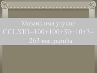 Мозаик има укупно
CCLXIII=100+100+50+10+3=
= 263 квадратића.
 
