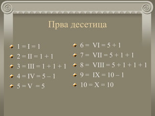 Прва десетица
1 = I = 1
2 = II = 1 + 1
3 = III = 1 + 1 + 1
4 = IV = 5 – 1
5 = V = 5
6 = VI = 5 + 1
7 = VII = 5 + 1 + 1
8 = VIII = 5 + 1 + 1 + 1
9 = IХ = 10 – 1
10 = Х = 10
 