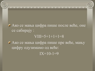 Ако се мања цифра пише после веће, оне
се сабирају :
VIII=5+1+1+1=8
Ако се мања цифра пише пре веће, мању
цифру одузимамо од веће:
IX=10-1=9
 