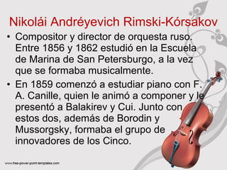 Nikolái Andréyevich Rimski‑Kórsakov 
• Compositor y director de orquesta ruso. 
Entre 1856 y 1862 estudió en la Escuela 
de Marina de San Petersburgo, a la vez 
que se formaba musicalmente. 
• En 1859 comenzó a estudiar piano con F. 
A. Canille, quien le animó a componer y le 
presentó a Balakirev y Cui. Junto con 
estos dos, además de Borodin y 
Mussorgsky, formaba el grupo de 
innovadores de los Cinco. 
 