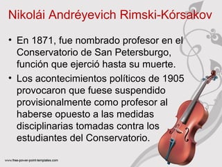 Nikolái Andréyevich Rimski‑Kórsakov 
• En 1871, fue nombrado profesor en el 
Conservatorio de San Petersburgo, 
función que ejerció hasta su muerte. 
• Los acontecimientos políticos de 1905 
provocaron que fuese suspendido 
provisionalmente como profesor al 
haberse opuesto a las medidas 
disciplinarias tomadas contra los 
estudiantes del Conservatorio. 
 