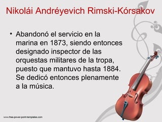 Nikolái Andréyevich Rimski‑Kórsakov 
• Abandonó el servicio en la 
marina en 1873, siendo entonces 
designado inspector de las 
orquestas militares de la tropa, 
puesto que mantuvo hasta 1884. 
Se dedicó entonces plenamente 
a la música. 
 