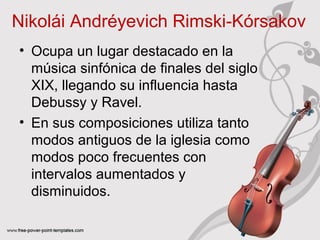 Nikolái Andréyevich Rimski‑Kórsakov 
• Ocupa un lugar destacado en la 
música sinfónica de finales del siglo 
XIX, llegando su influencia hasta 
Debussy y Ravel. 
• En sus composiciones utiliza tanto 
modos antiguos de la iglesia como 
modos poco frecuentes con 
intervalos aumentados y 
disminuidos. 
 