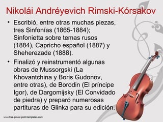 Nikolái Andréyevich Rimski‑Kórsakov 
• Escribió, entre otras muchas piezas, 
tres Sinfonías (1865-1884); 
Sinfonietta sobre temas rusos 
(1884), Capricho español (1887) y 
Sheherezade (1888). 
• Finalizó y reinstrumentó algunas 
obras de Mussorgski (La 
Khovantchina y Boris Gudonov, 
entre otras), de Borodin (El príncipe 
Igor), de Dargomijsky (El Convidado 
de piedra) y preparó numerosas 
partituras de Glinka para su edición. 
 