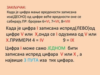 ЗАКЉУЧАК:
Када је цифра мање вредености записана
иза(ДЕСНО) од цифре веће вредности оне се
сабирају.ПР: бројеви 6=VI, 7=VII, 8=VIII
Kaда је цифра I записана испред(ЛЕВО)од
цифре V или X,онда се I одузима од V или
X.ПРИМЕРИ 4 = IV 9 = IX
Цифра I може само ЈЕДНОМ бити
записана испред цифара V или X , а
највише 3 ПУТА иза тих цифара.
 