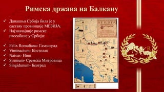  Данашња Србија била је у
саставу провинције МЕЗИЈА.
 Најзначајније римске
насеобине у Србији:
 Feliх Romuliana- Гамзиград
 Viminacium- Костолац
 Naisus- Ниш
 Sirmium- Сремска Митровица
 Singidunum- Београд
 